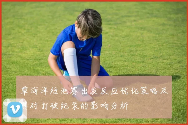 覃海洋短池赛出发反应优化策略及其对打破纪录的影响分析