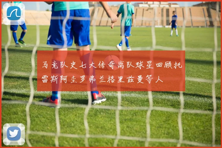 马竞队史七大传奇离队球星回顾托雷斯阿圭罗弗兰格里兹曼等人