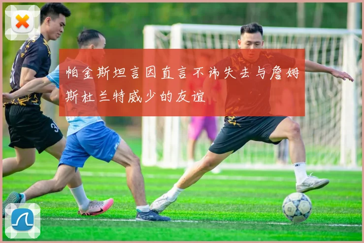 帕金斯坦言因直言不讳失去与詹姆斯杜兰特威少的友谊