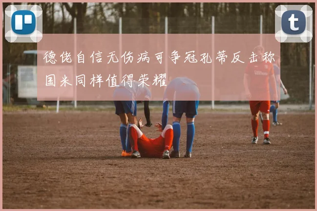 德佬自信无伤病可争冠孔蒂反击称国米同样值得荣耀