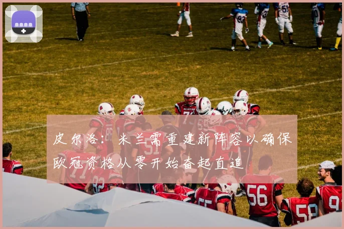 皮尔洛：米兰需重建新阵容以确保欧冠资格从零开始奋起直追