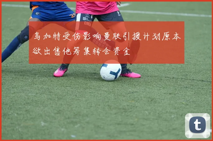 乌加特受伤影响曼联引援计划原本欲出售他筹集转会资金