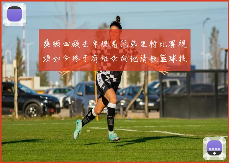 桑顿回顾去年观看范弗里特比赛视频如今终于有机会向他请教篮球技巧