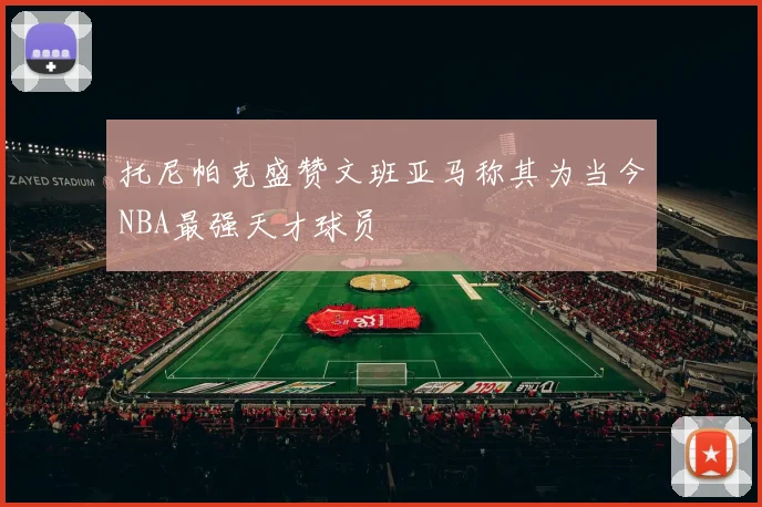 托尼帕克盛赞文班亚马称其为当今NBA最强天才球员