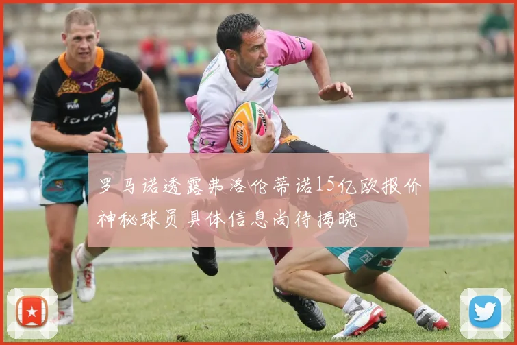 罗马诺透露弗洛伦蒂诺15亿欧报价神秘球员具体信息尚待揭晓