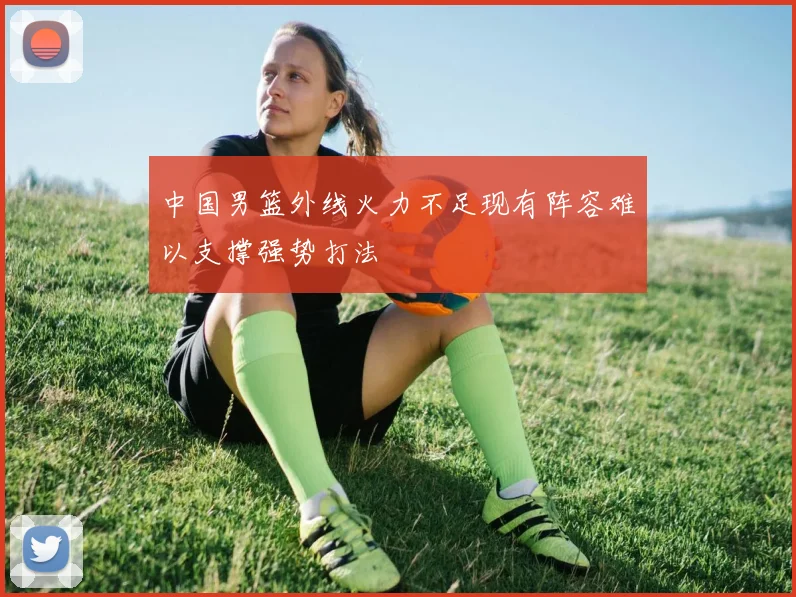 中国男篮外线火力不足现有阵容难以支撑强势打法