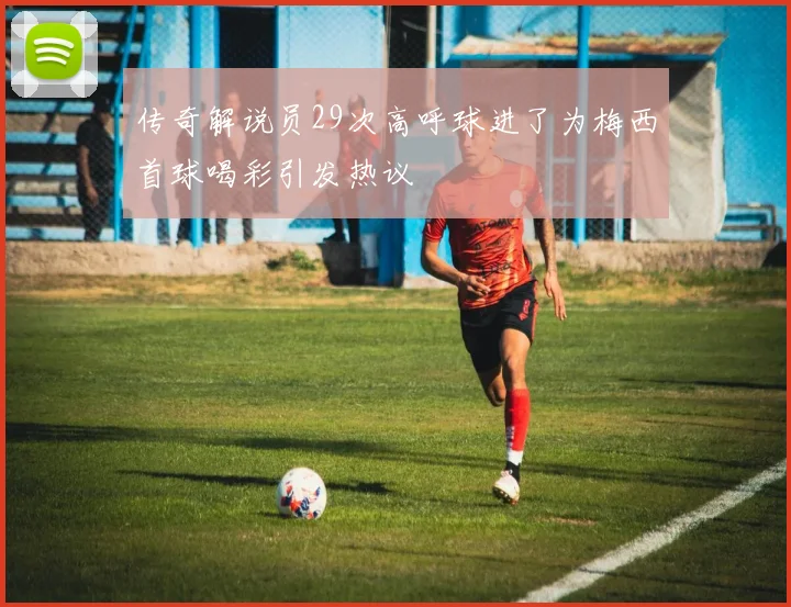传奇解说员29次高呼球进了为梅西首球喝彩引发热议
