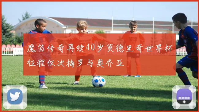 魔笛传奇再续40岁莫德里奇世界杯征程仅次梅罗与奥乔亚