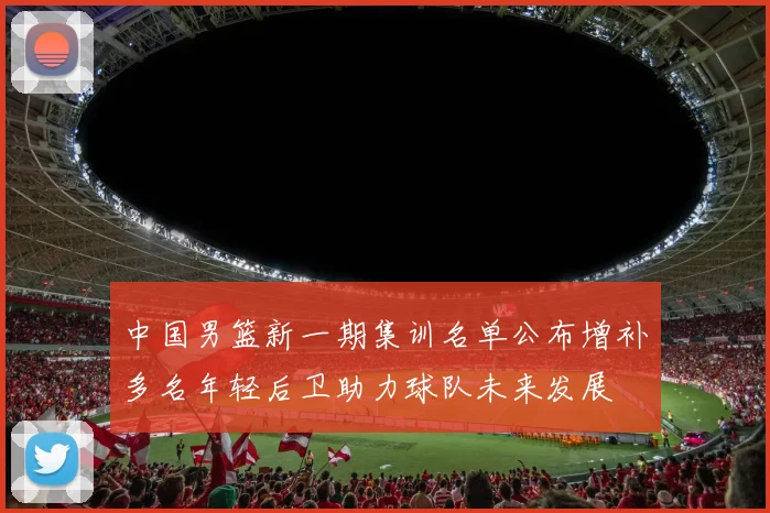 中国男篮新一期集训名单公布增补多名年轻后卫助力球队未来发展