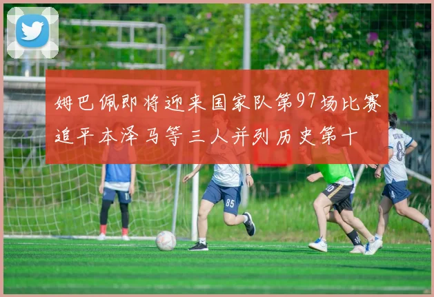 姆巴佩即将迎来国家队第97场比赛追平本泽马等三人并列历史第十