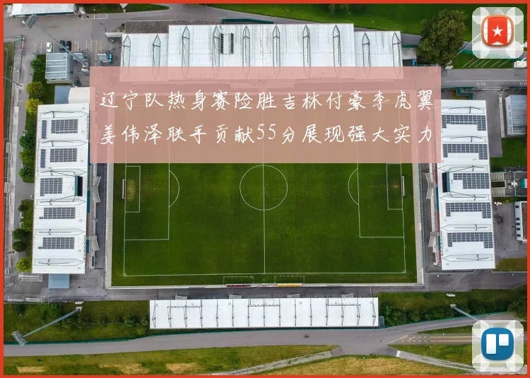 辽宁队热身赛险胜吉林付豪李虎翼姜伟泽联手贡献55分展现强大实力