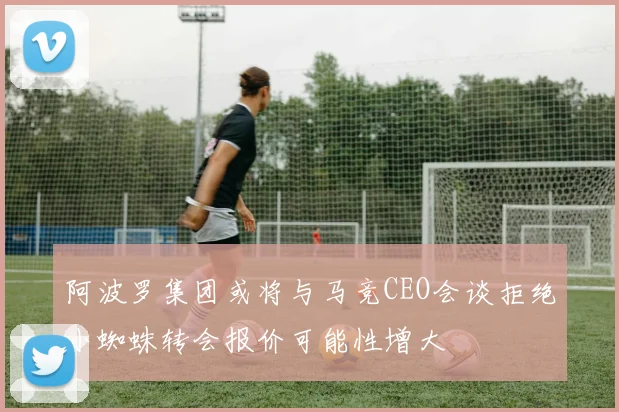阿波罗集团或将与马竞CEO会谈拒绝小蜘蛛转会报价可能性增大